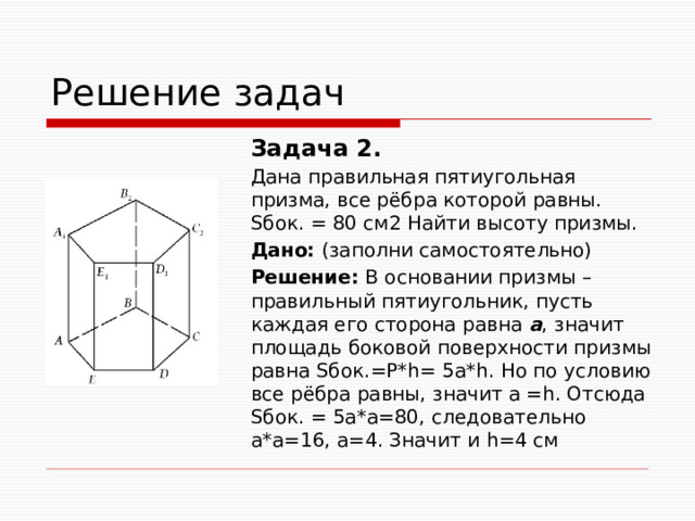 Решение задач Задача 2. Дана правильная пятиугольная призма, все рёбра которой равны. Sбок. = 80 см2 Найти высоту призмы. Дано: (заполни самостоятельно) Решение: В основании призмы – правильный пятиугольник, пусть каждая его сторона равна а , значит площадь боковой поверхности призмы равна Sбок.=Р*h= 5а*h. Но по условию все рёбра равны, значит а =h. Отсюда Sбок. = 5а*а=80, следовательно а*а=16, а=4. Значит и h=4 см 