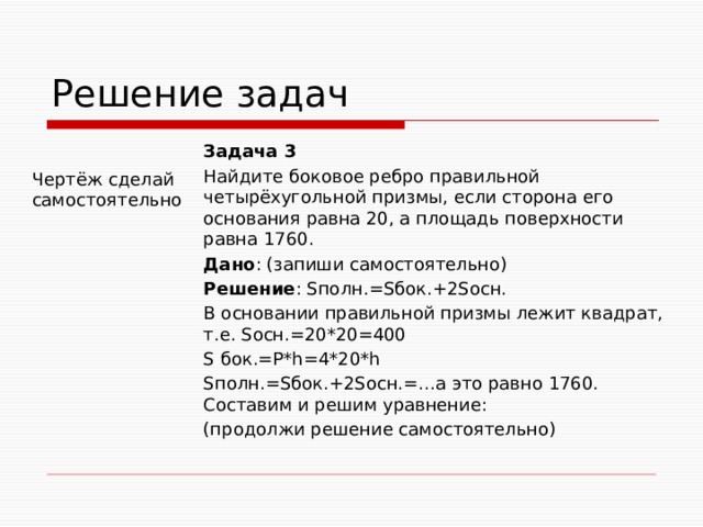 Решение задач Задача 3 Найдите боковое ребро правильной четырёхугольной призмы, если сторона его основания равна 20, а площадь поверхности равна 1760. Дано : (запиши самостоятельно) Решение : Sполн.=Sбок.+2Sосн. В основании правильной призмы лежит квадрат, т.е. Sосн.=20*20=400 S бок.=Р*h=4*20*h Sполн.=Sбок.+2Sосн.=…а это равно 1760. Составим и решим уравнение: (продолжи решение самостоятельно) Чертёж сделай самостоятельно 