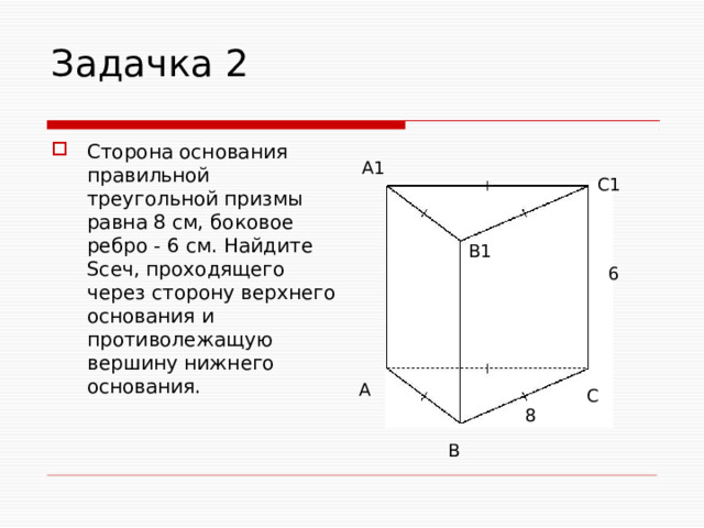Задачка 2 Сторона основания правильной треугольной призмы равна 8 см, боковое ребро - 6 см. Найдите Sсеч, проходящего через сторону верхнего основания и противолежащую вершину нижнего основания. А1 С1 В1 6 А С 8 В 