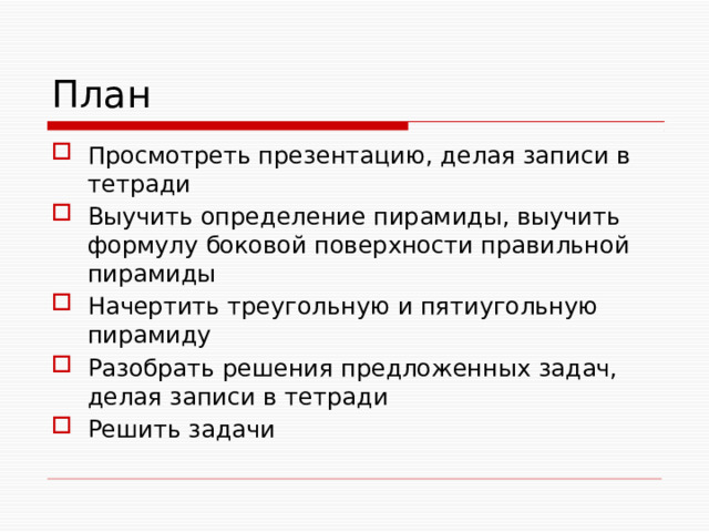План Просмотреть презентацию, делая записи в тетради Выучить определение пирамиды, выучить формулу боковой поверхности правильной пирамиды Начертить треугольную и пятиугольную пирамиду Разобрать решения предложенных задач, делая записи в тетради Решить задачи 