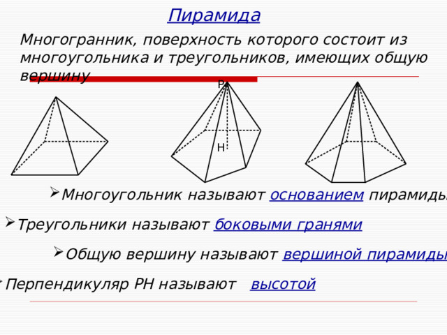 Пирамида Многогранник, поверхность которого состоит из многоугольника и треугольников, имеющих общую вершину Р Н Многоугольник называют  основанием  пирамиды Треугольники называют  боковыми гранями Попробуйте сформулировать определение пирамиды и ее элементов. Как найти ее площадь? Что такое правильная пирамида? С чем совпадает основание ее высоты? Как найти площадь боковой поверхности пирамиды? Попробуйте сформулировать определение пирамиды и ее элементов. Как найти ее площадь? Что такое правильная пирамида? С чем совпадает основание ее высоты? Как найти площадь боковой поверхности пирамиды? Общую вершину называют  вершиной пирамиды Перпендикуляр РН называют высотой 9 