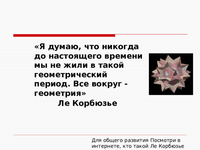 «Я думаю, что никогда до настоящего времени мы не жили в такой геометрический период. Все вокруг - геометрия» Ле Корбюзье Для общего развития Посмотри в интернете, кто такой Ле Корбюзье 