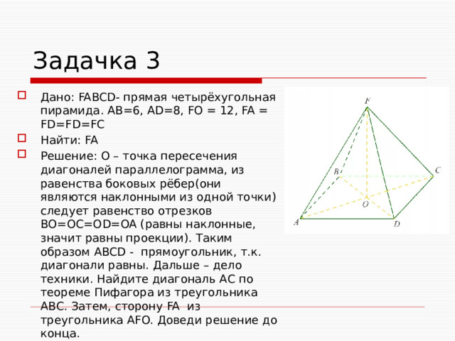 Задачка 3 Дано: FABCD- прямая четырёхугольная пирамида. АВ=6, АD=8, FO = 12, FA = FD=FD=FC Найти: FA Решение: О – точка пересечения диагоналей параллелограмма, из равенства боковых рёбер(они являются наклонными из одной точки) следует равенство отрезков ВО=ОС=OD=OA (равны наклонные, значит равны проекции). Таким образом ABCD - прямоугольник, т.к. диагонали равны. Дальше – дело техники. Найдите диагональ АС по теореме Пифагора из треугольника АВС. Затем, сторону FA из треугольника AFO. Доведи решение до конца. 