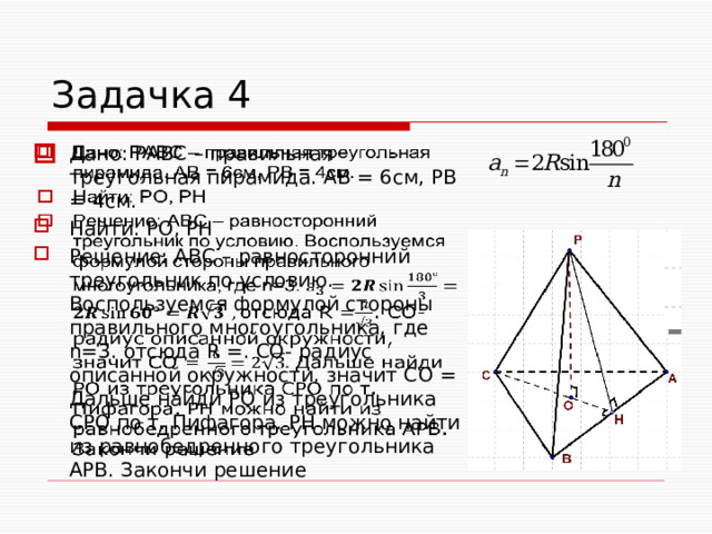 Задачка 4 Дано: РАВС – правильная треугольная пирамида. АВ = 6см, РВ = 4см. Найти: PO, PH Решение: АВС – равносторонний треугольник по условию. Воспользуемся формулой стороны правильного многоугольника, где n=3. отсюда R =. СО- радиус описанной окружности, значит CO = Дальше найди РО из треугольника СРО по т. Пифагора. РН можно найти из равнобедренного треугольника АРВ. Закончи решение    