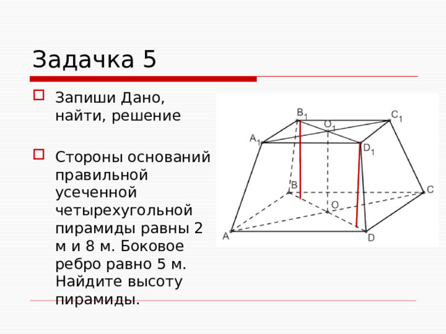 Задачка 5 Запиши Дано, найти, решение Стороны оснований правильной усеченной четырехугольной пирамиды равны 2 м и 8 м. Боковое ребро равно 5 м. Найдите высоту пирамиды. 