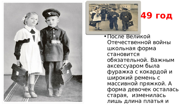 1949 год После Великой Отечественной войны школьная форма становится обязательной. Важным аксессуаром была фуражка с кокардой и широкий ремень с массивной пряжкой. А форма девочек осталась старая, изменилась лишь длина платья и появились пришивные воротнички и манжеты.  