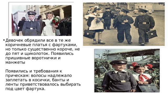 Девочек обрядили все в те же коричневые платья с фартуками, но только существенно короче, не до пят и щиколоток. Появились пришивные воротнички и манжеты   Появились и требования к прическам: волосы надлежало заплетать в косички, банты и ленты приветствовалось выбирать под цвет фартука. 