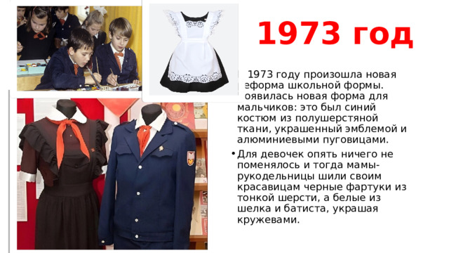 1973 год В 1973 году произошла новая реформа школьной формы. Появилась новая форма для мальчиков: это был синий костюм из полушерстяной ткани, украшенный эмблемой и алюминиевыми пуговицами. Для девочек опять ничего не поменялось и тогда мамы-рукодельницы шили своим красавицам черные фартуки из тонкой шерсти, а белые из шелка и батиста, украшая кружевами. 