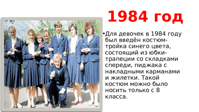 1984 год Для девочек в 1984 году был введён костюм-тройка синего цвета, состоящий из юбки-трапеции со складками спереди, пиджака с накладными карманами и жилетки. Такой костюм можно было носить только с 8 класса. 