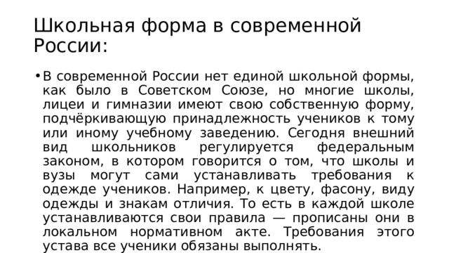 Школьная форма в современной России: В современной России нет единой школьной формы, как было в Советском Союзе, но многие школы, лицеи и гимназии имеют свою собственную форму, подчёркивающую принадлежность учеников к тому или иному учебному заведению. Сегодня внешний вид школьников регулируется федеральным законом, в котором говорится о том, что школы и вузы могут сами устанавливать требования к одежде учеников. Например, к цвету, фасону, виду одежды и знакам отличия. То есть в каждой школе устанавливаются свои правила — прописаны они в локальном нормативном акте. Требования этого устава все ученики обязаны выполнять. 