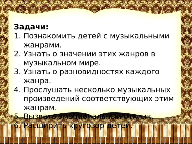 Задачи: Познакомить детей с музыкальными жанрами. Узнать о значении этих жанров в музыкальном мире. Узнать о разновидностях каждого жанра. Прослушать несколько музыкальных произведений соответствующих этим жанрам. Вызвать эмоциональный отклик. Расширить кругозор детей. 