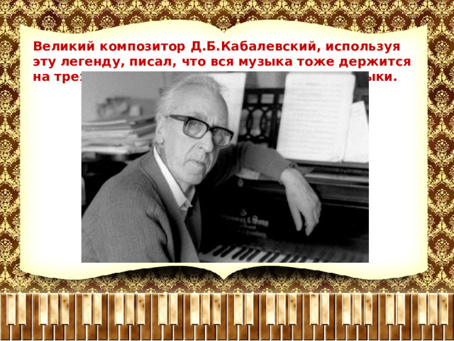Великий композитор Д.Б.Кабалевский, используя эту легенду, писал, что вся музыка тоже держится на трех китах и дал им название- жанры музыки. 