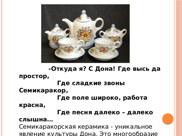  -Откуда я? С Дона! Где высь да простор,  Где сладкие звоны Семикаракор,  Где поле широко, работа красна,  Где песня далеко – далеко слышна… Семикаракорская керамика - уникальное явление культуры Дона. Это многообразие фаянсовых сувениров с казачьей, православной и другой тематикой, посуды с ручной кистевой росписью. 