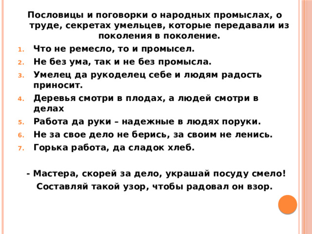 Пословицы и поговорки о народных промыслах, о труде, секретах умельцев, которые передавали из поколения в поколение. Что не ремесло, то и промысел. Не без ума, так и не без промысла. Умелец да рукоделец себе и людям радость приносит. Деревья смотри в плодах, а людей смотри в делах Работа да руки – надежные в людях поруки. Не за свое дело не берись, за своим не ленись. Горька работа, да сладок хлеб.   - Мастера, скорей за дело, украшай посуду смело! Составляй такой узор, чтобы радовал он взор.  