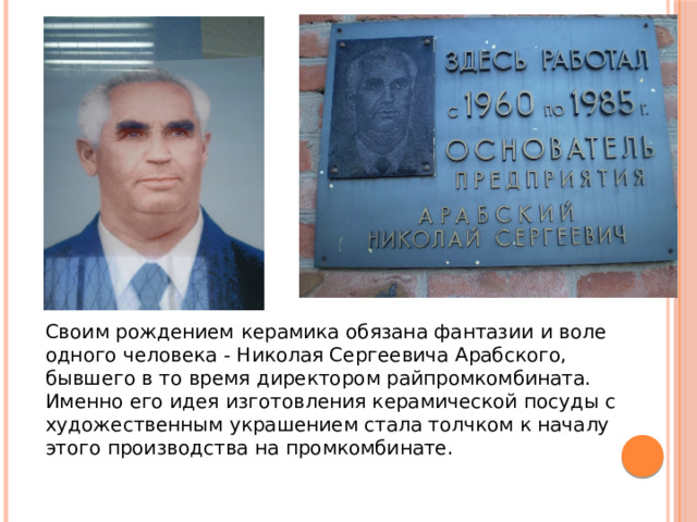 Своим рождением  керамика обязана фантазии и воле одного человека - Николая Сергеевича Арабского, бывшего в то время директором райпромкомбината. Именно его идея изготовления керамической посуды с художественным украшением стала толчком к началу этого производства на промкомбинате. 