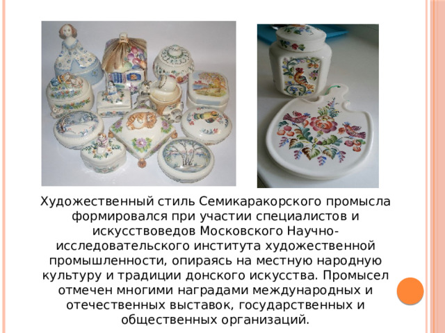 Художественный стиль Семикаракорского промысла формировался при участии специалистов и искусствоведов Московского Научно-исследовательского института художественной промышленности, опираясь на местную народную культуру и традиции донского искусства. Промысел отмечен многими наградами международных и отечественных выставок, государственных и общественных организаций. 