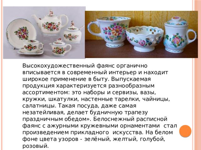 Высокохудожественный фаянс органично вписывается в современный интерьер и находит широкое применение в быту. Выпускаемая продукция характеризуется разнообразным ассортиментом: это наборы и сервизы, вазы, кружки, шкатулки, настенные тарелки, чайницы, салатницы. Такая посуда, даже самая незатейливая, делает будничную трапезу праздничным обедом». Белоснежный расписной фаянс с ажурными кружевными орнаментами  стал произведением прикладного искусства. На белом фоне цвета узоров -  зелёный, желтый, голубой, розовый. 