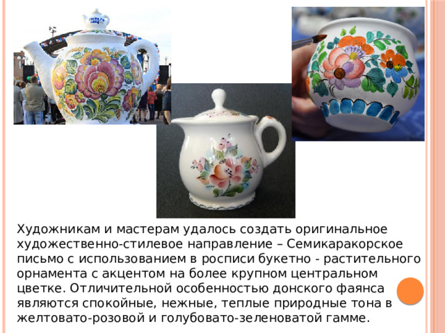 Художникам и мастерам удалось создать оригинальное художественно-стилевое направление – Семикаракорское письмо с использованием в росписи букетно - растительного орнамента с акцентом на более крупном центральном цветке. Отличительной особенностью донского фаянса являются спокойные, нежные, теплые природные тона в желтовато-розовой и голубовато-зеленоватой гамме.  