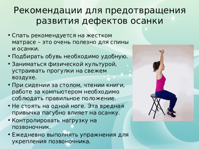 Рекомендации для предотвращения развития дефектов осанки Спать рекомендуется на жестком матрасе – это очень полезно для спины и осанки. Подбирать обувь необходимо удобную. Заниматься физической культурой, устраивать прогулки на свежем воздухе. При сидении за столом, чтении книги, работе за компьютером необходимо соблюдать правильное положение. Не стоять на одной ноге. Эта вредная привычка пагубно влияет на осанку. Контролировать нагрузку на позвоночник. Ежедневно выполнять упражнения для укрепления позвоночника. 