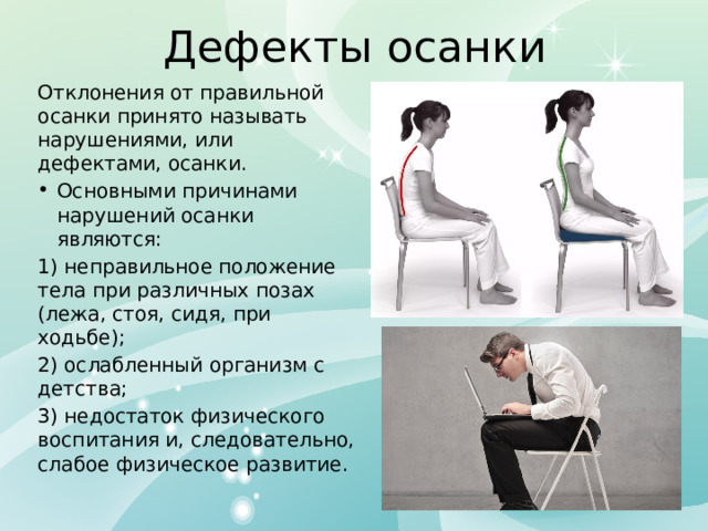 Дефекты осанки Отклонения от правильной осанки принято называть нарушениями, или дефектами, осанки. Основными причинами нарушений осанки являются: 1) неправильное положение тела при различных позах (лежа, стоя, сидя, при ходьбе); 2) ослабленный организм с детства; 3) недостаток физического воспитания и, следовательно, слабое физическое развитие. 