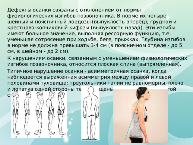Дефекты осанки связаны с отклонением от нормы физиологических изгибов позвоночника. В норме их четыре: шейный и поясничный лордозы (выпуклость вперед), грудной и крестцово-копчиковый кифозы (выпуклость назад). Эти изгибы имеют большое значение, выполняя рессорную функцию, т.е. уменьшая сотрясение при ходьбе, беге, прыжках. Глубина изгибов в норме не должна превышать 3-4 см (в поясничном отделе - до 5 см, в шейном - до 2 см). К нарушениям осанки, связанным с уменьшением физиологических изгибов позвоночника, относится плоская спина (выпрямленная). Типичное нарушение осанки - асимметричная осанка, когда наблюдается выраженная асимметрия между правой и левой половинами туловища: треугольники талии не равномерны, плечо и лопатка одной стороны тела опущены по сравнению с другой стороной. 