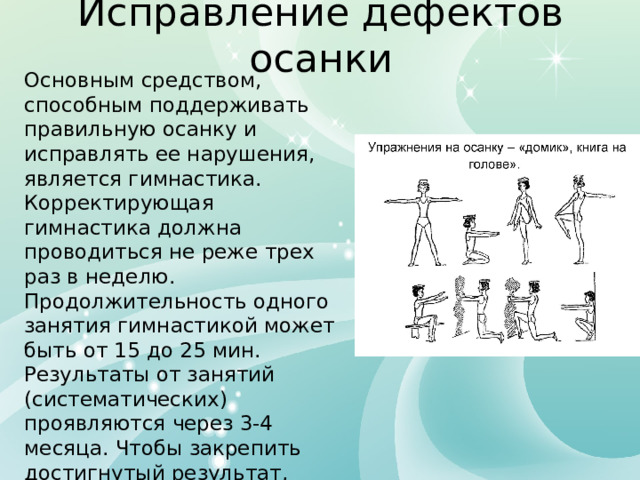 Исправление дефектов осанки Основным средством, способным поддерживать правильную осанку и исправлять ее нарушения, является гимнастика. Корректирующая гимнастика должна проводиться не реже трех раз в неделю. Продолжительность одного занятия гимнастикой может быть от 15 до 25 мин. Результаты от занятий (систематических) проявляются через 3-4 месяца. Чтобы закрепить достигнутый результат, заниматься надо не менее года, а в дальнейшем поддерживать его, проводя профилактические мероприятия. 