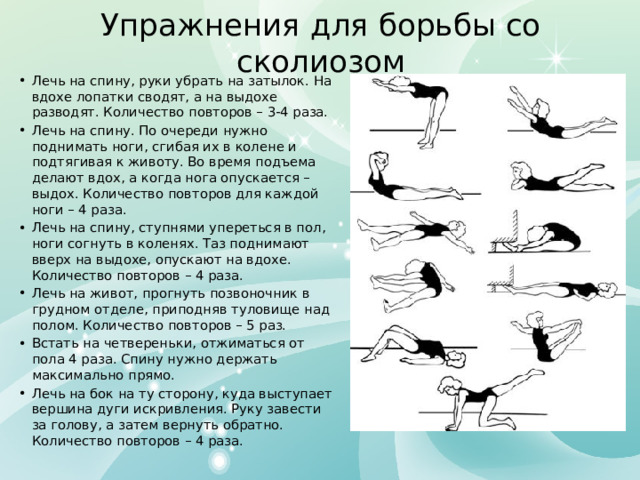 Упражнения для борьбы со сколиозом Лечь на спину, руки убрать на затылок. На вдохе лопатки сводят, а на выдохе разводят. Количество повторов – 3-4 раза. Лечь на спину. По очереди нужно поднимать ноги, сгибая их в колене и подтягивая к животу. Во время подъема делают вдох, а когда нога опускается – выдох. Количество повторов для каждой ноги – 4 раза. Лечь на спину, ступнями упереться в пол, ноги согнуть в коленях. Таз поднимают вверх на выдохе, опускают на вдохе. Количество повторов – 4 раза. Лечь на живот, прогнуть позвоночник в грудном отделе, приподняв туловище над полом. Количество повторов – 5 раз. Встать на четвереньки, отжиматься от пола 4 раза. Спину нужно держать максимально прямо. Лечь на бок на ту сторону, куда выступает вершина дуги искривления. Руку завести за голову, а затем вернуть обратно. Количество повторов – 4 раза. 
