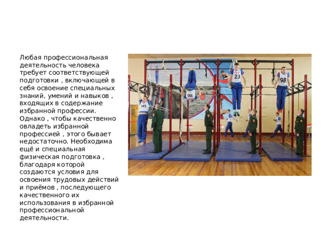  Любая профессиональная деятельность человека требует соответствующей подготовки , включающей в себя освоение специальных знаний, умений и навыков , входящих в содержание избранной профессии. Однако , чтобы качественно овладеть избранной профессией , этого бывает недостаточно. Необходима ещё и специальная физическая подготовка , благодаря которой создаются условия для освоения трудовых действий и приёмов , последующего качественного их использования в избранной профессиональной деятельности. 