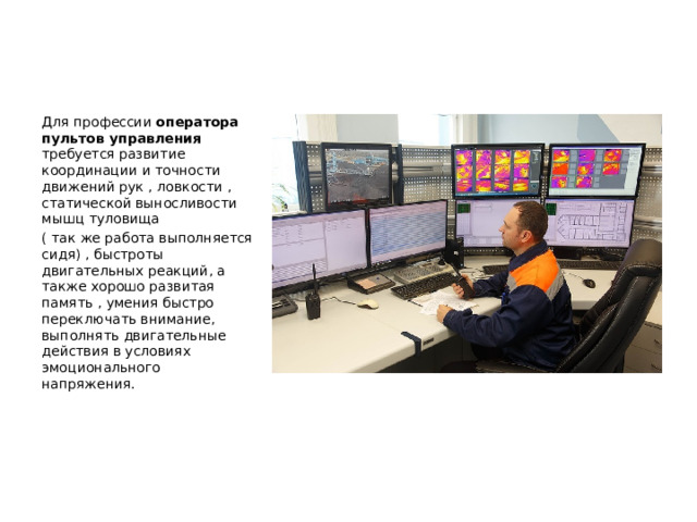 Для профессии оператора пультов управления требуется развитие координации и точности движений рук , ловкости , статической выносливости мышц туловища ( так же работа выполняется сидя) , быстроты двигательных реакций, а также хорошо развитая память , умения быстро переключать внимание, выполнять двигательные действия в условиях эмоционального напряжения. 