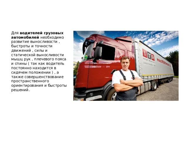  Для водителей грузовых автомобилей необходимо развитие выносливости , быстроты и точности движений , силы и статической выносливости мышц рук , плечевого пояса и спины ( так как водитель постоянно находится в сидячем положении ) , а также совершенствование пространственного ориентирования и быстроты решений. 