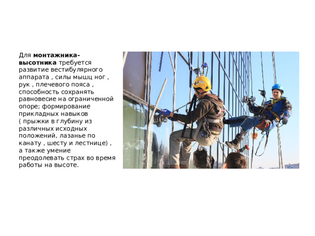  Для монтажника-высотника требуется развитие вестибулярного аппарата , силы мышц ног , рук , плечевого пояса , способность сохранять равновесие на ограниченной опоре; формирование прикладных навыков ( прыжки в глубину из различных исходных положений, лазанье по канату , шесту и лестнице) , а также умение преодолевать страх во время работы на высоте. 