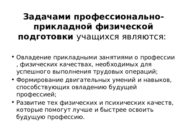 Задачами профессионально-прикладной физической подготовки учащихся являются: Овладение прикладными занятиями о профессии , физических качествах, необходимых для успешного выполнения трудовых операций; Формирование двигательных умений и навыков, способствующих овладению будущей профессией; Развитие тех физических и психических качеств, которые помогут лучше и быстрее освоить будущую профессию. 