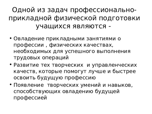 Одной из задач профессионально-прикладной физической подготовки  учащихся являются - Овладение прикладными занятиями о профессии , физических качествах, необходимых для успешного выполнения трудовых операций Развитие тех творческих и управленческих качеств, которые помогут лучше и быстрее освоить будущую профессию Появление творческих умений и навыков, способствующих овладению будущей профессией 