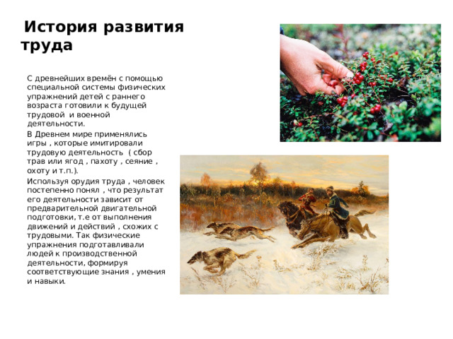  История развития труда С древнейших времён с помощью специальной системы физических упражнений детей с раннего возраста готовили к будущей трудовой и военной деятельности. В Древнем мире применялись игры , которые имитировали трудовую деятельность ( сбор трав или ягод , пахоту , сеяние , охоту и т.п.). Используя орудия труда , человек постепенно понял , что результат его деятельности зависит от предварительной двигательной подготовки, т.е от выполнения движений и действий , схожих с трудовыми. Так физические упражнения подготавливали людей к производственной деятельности, формируя соответствующие знания , умения и навыки. 