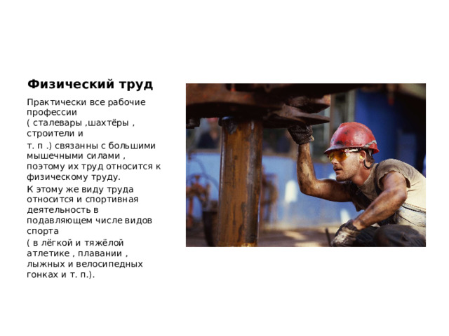 Физический труд Практически все рабочие профессии ( сталевары ,шахтёры , строители и т. п .) связанны с большими мышечными силами , поэтому их труд относится к физическому труду. К этому же виду труда относится и спортивная деятельность в подавляющем числе видов спорта ( в лёгкой и тяжёлой атлетике , плавании , лыжных и велосипедных гонках и т. п.). 
