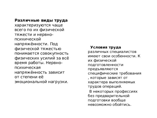  Различные виды труда характеризуются чаще всего по их физической тяжести и нервно-психической напряжённости. Под физической тяжестью понимается совокупность физических усилий за всё время работы. Нервно-психическая напряжённость зависит от степени её эмоциональной нагрузки.  Условия труда различных специалистов имеют свои особенности. К их физической подготовленности предъявляются специфические требования , которые зависят от характера выполняемых трудов операций.  В некоторых профессиях без предварительной подготовки вообще невозможно обойтись. 