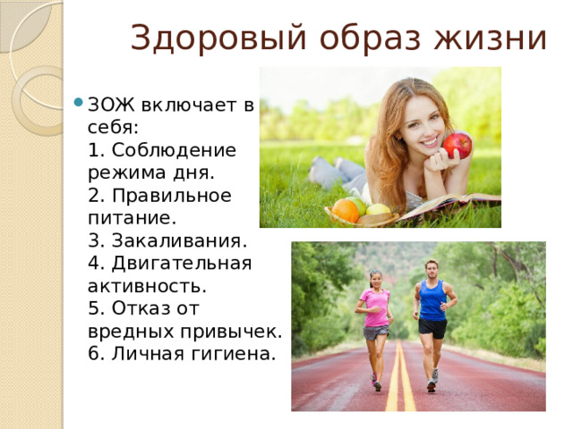 Здоровый образ жизни ЗОЖ включает в себя:  1. Соблюдение режима дня.  2. Правильное питание.  3. Закаливания.  4. Двигательная активность.  5. Отказ от вредных привычек.  6. Личная гигиена. 