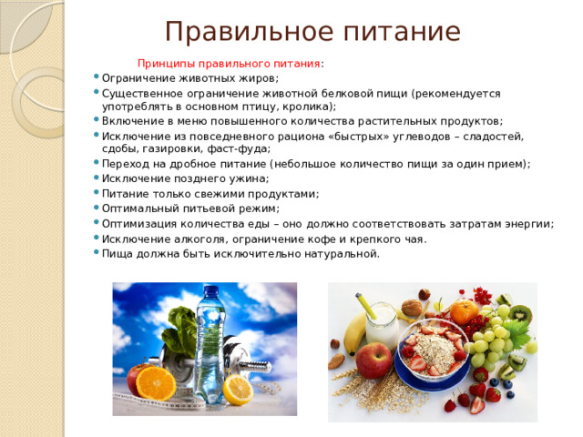Правильное питание  Принципы правильного питания : Ограничение животных жиров; Существенное ограничение животной белковой пищи (рекомендуется употреблять в основном птицу, кролика); Включение в меню повышенного количества растительных продуктов; Исключение из повседневного рациона «быстрых» углеводов – сладостей, сдобы, газировки, фаст-фуда; Переход на дробное питание (небольшое количество пищи за один прием); Исключение позднего ужина; Питание только свежими продуктами; Оптимальный питьевой режим; Оптимизация количества еды – оно должно соответствовать затратам энергии; Исключение алкоголя, ограничение кофе и крепкого чая. Пища должна быть исключительно натуральной. 