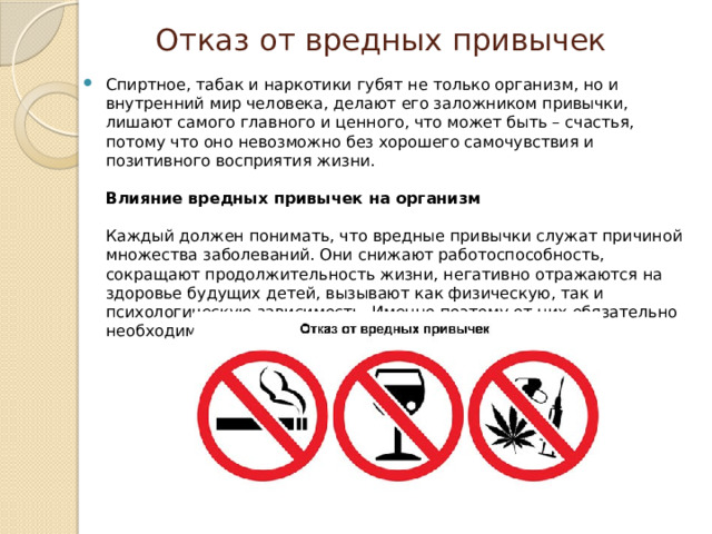 Отказ от вредных привычек Спиртное, табак и наркотики губят не только организм, но и внутренний мир человека, делают его заложником привычки, лишают самого главного и ценного, что может быть – счастья, потому что оно невозможно без хорошего самочувствия и позитивного восприятия жизни.   Влияние вредных привычек на организм   Каждый должен понимать, что вредные привычки служат причиной множества заболеваний. Они снижают работоспособность, сокращают продолжительность жизни, негативно отражаются на здоровье будущих детей, вызывают как физическую, так и психологическую зависимость. Именно поэтому от них обязательно необходимо отказываться! 