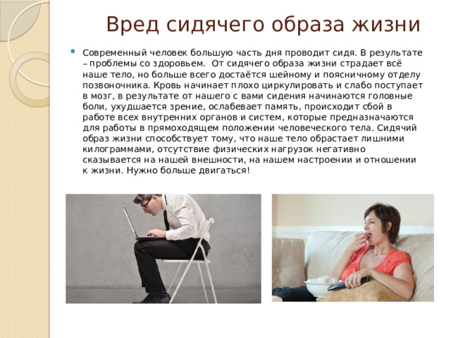 Вред сидячего образа жизни Современный человек большую часть дня проводит сидя. В результате – проблемы со здоровьем. От сидячего образа жизни страдает всё наше тело, но больше всего достаётся шейному и поясничному отделу позвоночника. Кровь начинает плохо циркулировать и слабо поступает в мозг, в результате от нашего с вами сидения начинаются головные боли, ухудшается зрение, ослабевает память, происходит сбой в работе всех внутренних органов и систем, которые предназначаются для работы в прямоходящем положении человеческого тела. Сидячий образ жизни способствует тому, что наше тело обрастает лишними килограммами, отсутствие физических нагрузок негативно сказывается на нашей внешности, на нашем настроении и отношении к жизни. Нужно больше двигаться! 