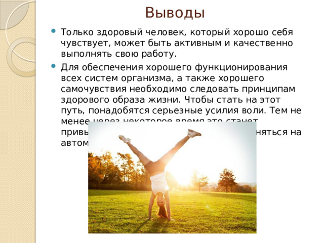 Выводы Только здоровый человек, который хорошо себя чувствует, может быть активным и качественно выполнять свою работу. Для обеспечения хорошего функционирования всех систем организма, а также хорошего самочувствия необходимо следовать принципам здорового образа жизни. Чтобы стать на этот путь, понадобятся серьезные усилия воли. Тем не менее через некоторое время это станет привычкой, и правила ЗОЖ будут выполняться на автоматическом уровне. 