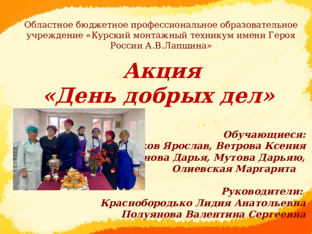 Областное бюджетное профессиональное образовательное учреждение «Курский монтажный техникум имени Героя России А.В.Лапшина»  Акция  «День добрых дел» Обучающиеся: Чулков Ярослав, Ветрова Ксения Селиванова Дарья, Мутова Дарьяю, Олиевская Маргарита  Руководители: Краснобородько Лидия Анатольевна Полуянова Валентина Сергеевна  