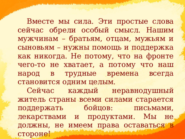  Вместе мы сила. Эти простые слова сейчас обрели особый смысл. Нашим мужчинам – братьям, отцам, мужьям и сыновьям – нужны помощь и поддержка как никогда. Не потому, что на фронте чего-то не хватает, а потому что наш народ в трудные времена всегда становится одним целым. Сейчас каждый неравнодушный житель страны всеми силами старается поддержать бойцов: письмами, лекарствами и продуктами. Мы не должны, не имеем права оставаться в стороне!      