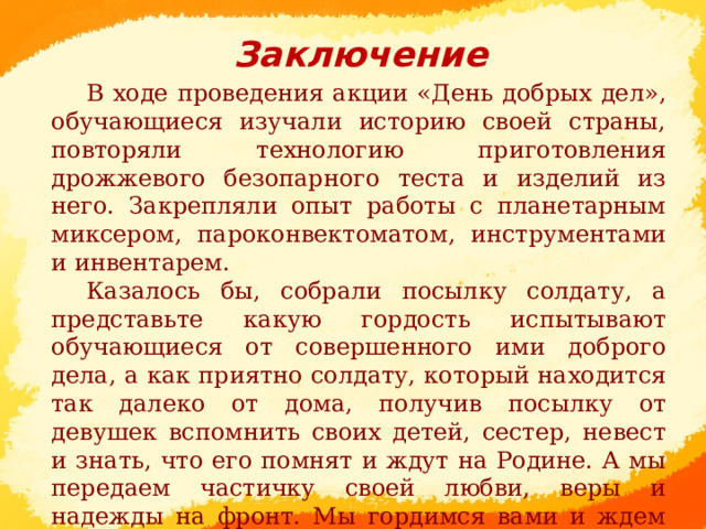 Заключение В ходе проведения акции «День добрых дел», обучающиеся изучали историю своей страны, повторяли технологию приготовления дрожжевого безопарного теста и изделий из него. Закрепляли опыт работы с планетарным миксером, пароконвектоматом, инструментами и инвентарем. Казалось бы, собрали посылку солдату, а представьте какую гордость испытывают обучающиеся от совершенного ими доброго дела, а как приятно солдату, который находится так далеко от дома, получив посылку от девушек вспомнить своих детей, сестер, невест и знать, что его помнят и ждут на Родине. А мы передаем частичку своей любви, веры и надежды на фронт. Мы гордимся вами и ждем домой.      
