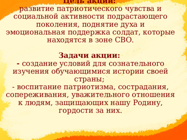 Цель акции:  развитие патриотического чувства и социальной активности подрастающего поколения, поднятие духа и эмоциональная поддержка солдат, которые находятся в зоне СВО.   Задачи акции:  - создание условий для сознательного изучения обучающимися истории своей страны;  - воспитание патриотизма, сострадания, сопереживания, уважительного отношения к людям, защищающих нашу Родину, гордости за них.         