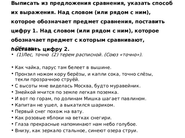 Выписать из предложения сравнения, указать способ их выражения. Над словом (или рядом с ним), которое обозначает предмет сравнения, поставить цифру 1. Над словом (или рядом с ним), которое обозначает предмет с которым сравнивают, поставить цифру 2. Образец.  (1)Лес, точно (2) терем расписной. (Союз «точно»). Как чайка, парус там белеет в вышине. Пронзил ножом кору берёзы, и капли сока, точно слёзы,  текли прозрачною струёй. С высоты мне виделась Москва, будто муравейник. Змейкой мчится по земле легкая поземка. И вот по горам, по долинам Мишка шагает павлином. Капитан не ушел, а выкатился шариком.  Первый снег похож на вату. Как розовые яблоки на ветках снегири. Глаза прекрасные напоминают нам небо голубое. Внизу, как зеркало стальное, синеют озера струи. 