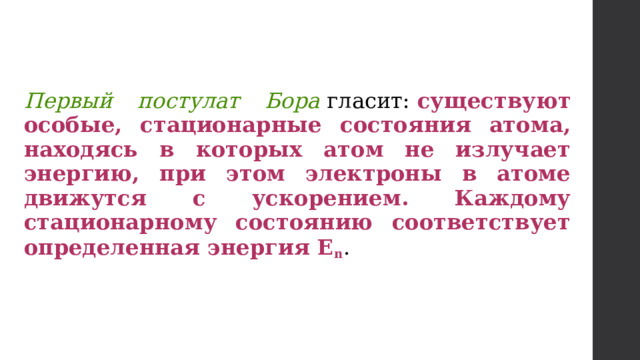 Первый постулат Бора  гласит:  существуют особые, стационарные состояния атома, находясь в которых атом не излучает энергию, при этом электроны в атоме движутся с ускорением. Каждому стационарному состоянию соответствует определенная энергия Е n . 