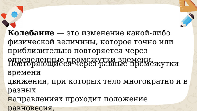 Колебание — это изменение какой-либо физической величины, которое точно или приблизительно повторяется через определенные промежутки времени. Повторяющиеся через равные промежутки времени движения, при которых тело многократно и в разных направлениях проходит положение равновесия, называются механическими колебаниями . 