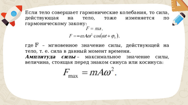 Если тело совершает гармонические колебания, то сила, действующая на тело, тоже изменяется по гармоническому закону: где ​ F ​ – мгновенное значение силы, действующей на тело, т. е. сила в данный момент времени. Амплитуда силы  – максимальное значение силы, величина, стоящая перед знаком синуса или косинуса: 