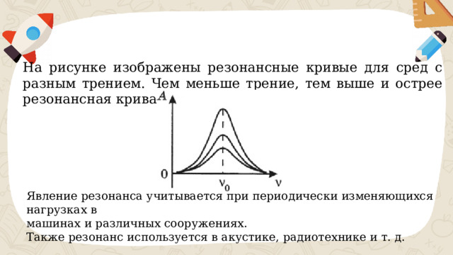 На рисунке изображены резонансные кривые для сред с разным трением. Чем меньше трение, тем выше и острее резонансная кривая. Явление резонанса учитывается при периодически изменяющихся нагрузках в машинах и различных сооружениях.  Также резонанс используется в акустике, радиотехнике и т. д. 